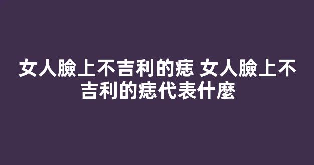 女人臉上不吉利的痣 女人臉上不吉利的痣代表什麼